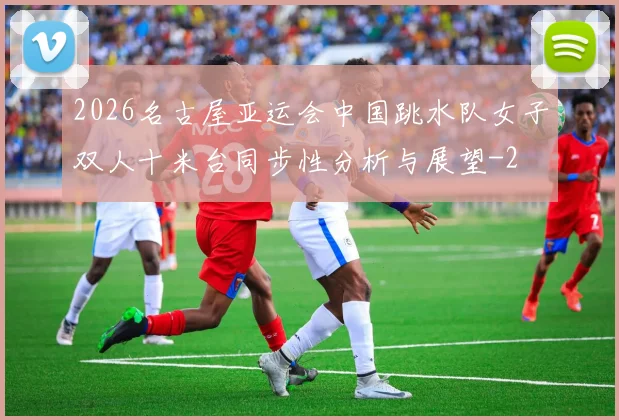 2026名古屋亚运会中国跳水队女子双人十米台同步性分析与展望
