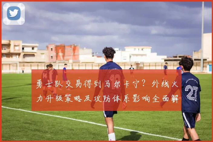 勇士队交易得到马尔卡宁？外线火力升级策略及攻防体系影响全面解读