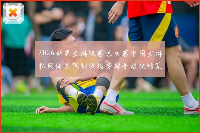 2026世界女排联赛总决赛中国女排拦网体系限制埃格努超手进攻的策略分析