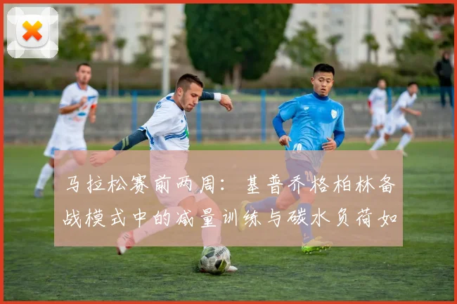 马拉松赛前两周：基普乔格柏林备战模式中的减量训练与碳水负荷如何操作