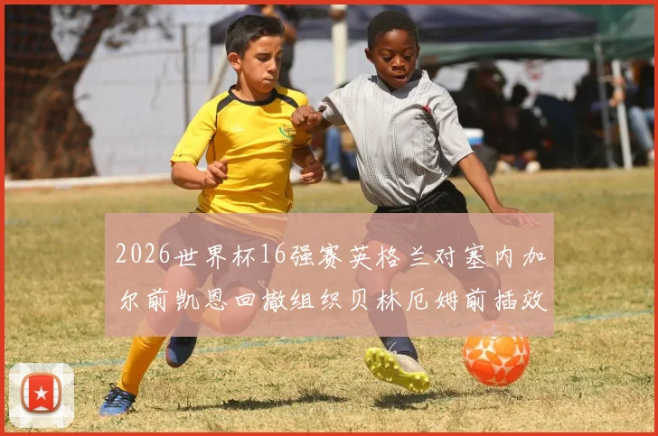 2026世界杯16强赛英格兰对塞内加尔前凯恩回撤组织贝林厄姆前插效果分析