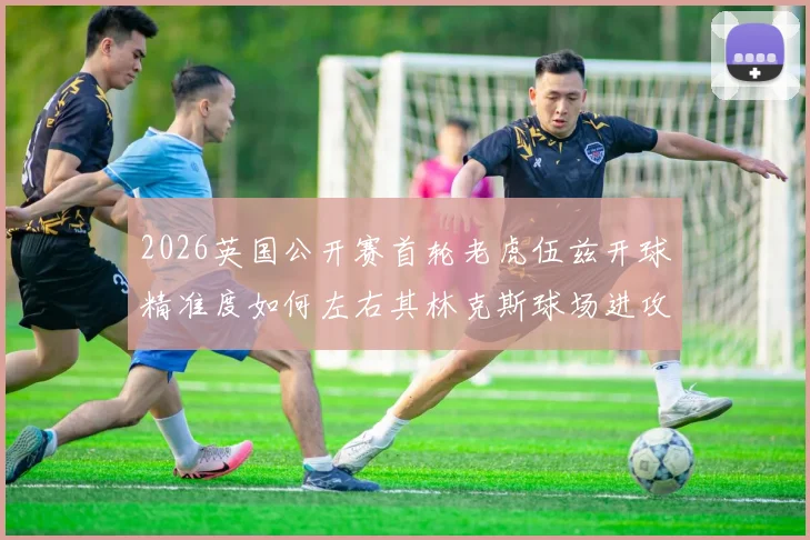 2026英国公开赛首轮老虎伍兹开球精准度如何左右其林克斯球场进攻策略选择与失误控制