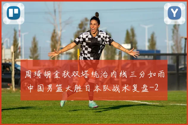 周琦胡金秋双塔统治内线三分如雨 中国男篮大胜日本队战术复盘