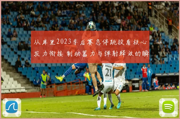 从库里2023季后赛急停跳投看核心发力衔接 制动蓄力与弹射释放的瞬态传导原理