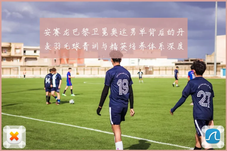 安赛龙巴黎卫冕奥运男单背后的丹麦羽毛球青训与精英培养体系深度剖析