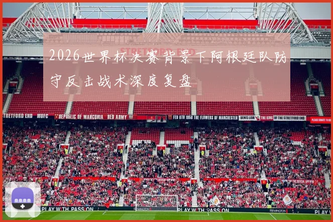 2026世界杯决赛背景下阿根廷队防守反击战术深度复盘