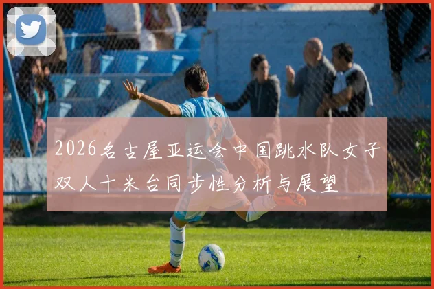 2026名古屋亚运会中国跳水队女子双人十米台同步性分析与展望